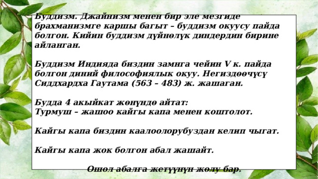 Буддизм. Джайнизм менен бир эле мезгиде брахманизмге каршы багыт – буддизм окуусу пайда болгон. Кийин буддизм дүйнөлүк диндердин бирине айланган.  Буддизм Индияда биздин замнга чейин V к. пайда болгон диний философиялык окуу. Негиздөөчүсү Сиддхардха Гаутама (563 – 483) ж. жашаган.  Будда 4 акыйкат жөнүндө айтат: Турмуш – жашоо кайгы капа менен коштолот.  Кайгы капа биздин каалоолорубуздан келип чыгат.  Кайгы капа жок болгон абал жашайт.  Ошол абалга жетүүнүн жолу бар. 