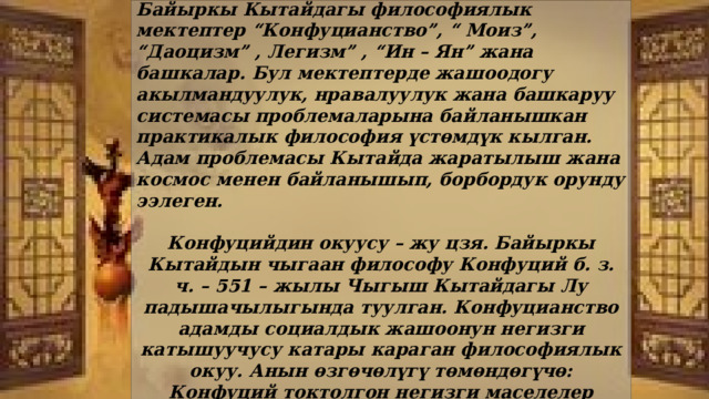  Байыркы Кытай философиясы – биздин заманга чейики V – VI к. пайда болгон. Байыркы Кытайдагы философиялык мектептер “Конфуцианство”, “ Моиз”, “Даоцизм” , Легизм” , “Ин – Ян” жана башкалар. Бул мектептерде жашоодогу акылмандуулук, нравалуулук жана башкаруу системасы проблемаларына байланышкан практикалык философия үстөмдүк кылган. Адам проблемасы Кытайда жаратылыш жана космос менен байланышып, борбордук орунду ээлеген.  Конфуцийдин окуусу – жу цзя. Байыркы Кытайдын чыгаан философу Конфуций б. з. ч. – 551 – жылы Чыгыш Кытайдагы Лу падышачылыгында туулган. Конфуцианство адамды социалдык жашоонун негизги катышуучусу катары караган философиялык окуу. Анын өзгөчөлүгү төмөндөгүчө: Конфуций токтолгон негизги маселелер адамдарды башкаруу жана коомдо өзүн кантип алып жүрүү керек экендигин негиздеген. 