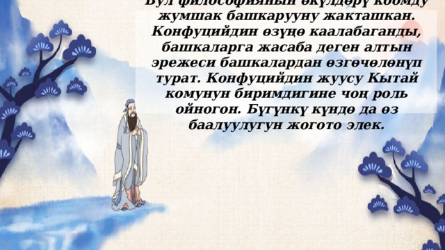 Бул философиянын өкүлдөрү коомду жумшак башкарууну жакташкан. Конфуцийдин өзүңө каалабаганды, башкаларга жасаба деген алтын эрежеси башкалардан өзгөчөлөнүп турат. Конфуцийдин жуусу Кытай комунун биримдигине чоң роль ойногон. Бүгүнкү күндө да өз баалуулугун жогото элек. 