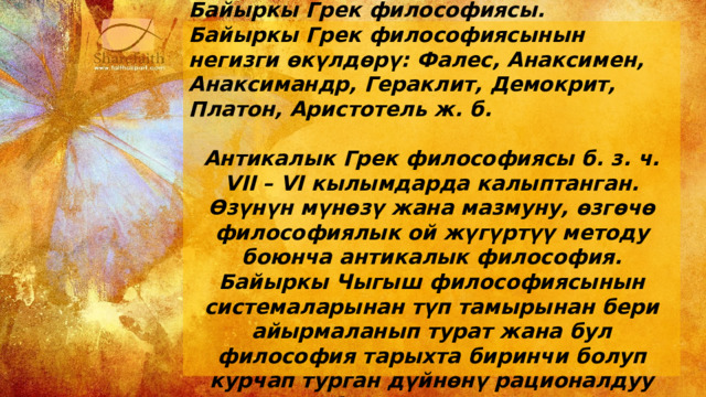 Байыркы Грек философиясы. Байыркы Грек философиясынын негизги өкүлдөрү: Фалес, Анаксимен, Анаксимандр, Гераклит, Демокрит, Платон, Аристотель ж. б.  Антикалык Грек философиясы б. з. ч. VII – VI кылымдарда калыптанган. Өзүнүн мүнөзү жана мазмуну, өзгөчө философиялык ой жүгүртүү методу боюнча антикалык философия. Байыркы Чыгыш философиясынын системаларынан түп тамырынан бери айырмаланып турат жана бул философия тарыхта биринчи болуп курчап турган дүйнөнү рационалдуу таанып билүүгө аракет жасаган. 