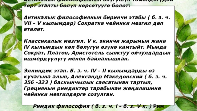 Антикалык философиянын өнүгүшүн төмөндөгүдөй төрт этапты бөлүп көрсөтүүгө болот:  Антикалык философиянын биринчи этабы ( б. з. ч. VII – V кылымдар) Сократка чейинки мезгил деп аталат.  Классикалык мезгил. V к. экинчи жарымын жана IV кылымдын көп бөлүгүн өзүнө камтыйт. Мында Сократ, Платон, Аристотель сыяктуу ойчулдардын ишмердүүлүгү менен байланышкан.  Эллиндик этап. Б. з. ч. IV – II кылымдарды өз кучагына алып, Александр Македонский ( б. з. ч. 356 -323 ) баскынчылык саясатынан тартып, Грециянын римдиктер тарабынан жеңилишине чейинки мезгилдерге созулган.  Римдик философия ( б. з. ч. I – б. з. V к. ) Рим империясы жашаган доорго туура келет. 