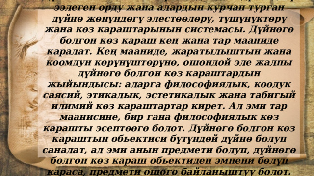 Дүйнөгө болгон көз караш адамдын дүйнөдөгү ээлеген орду жана алардын курчап турган дүйнө жөнүндөгү элестөөлөрү, түшүнүктөрү жана көз караштарынын системасы. Дүйнөгө болгон көз караш кең жана тар мааниде каралат. Кең мааниде, жаратылыштын жана коомдун көрүнүштөрүнө, ошондой эле жалпы дүйнөгө болгон көз караштардын жыйындысы: аларга философиялык, коодук саясий, этикалык, эстетикалык жана табигый илимий көз караштартар кирет. Ал эми тар маанисине, бир гана философиялык көз карашты эсептөөгө болот. Дүйнөгө болгон көз караштын обьектиси бүтүндөй дүйнө болуп саналат, ал эми анын предмети болуп, дүйнөгө болгон көз караш обьектиден эмнени бөлүп караса, предмети ошого байланыштуу болот. 