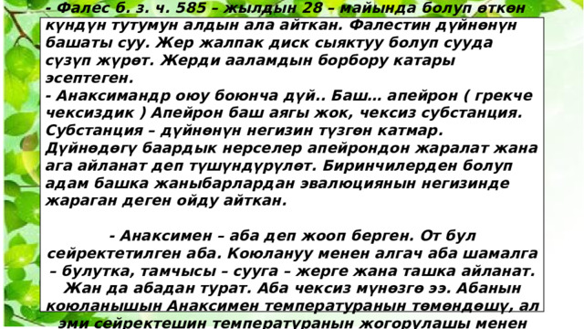  - Фалес б. з. ч. 585 – жылдын 28 – майында болуп өткөн күндүн тутумун алдын ала айткан. Фалестин дүйнөнүн башаты суу. Жер жалпак диск сыяктуу болуп сууда сүзүп жүрөт. Жерди ааламдын борбору катары эсептеген. - Анаксимандр оюу боюнча дүй.. Баш… апейрон ( грекче чексиздик ) Апейрон баш аягы жок, чексиз субстанция. Субстанция – дүйнөнүн негизин түзгөн катмар. Дүйнөдөгү баардык нерселер апейрондон жаралат жана ага айланат деп түшүндүрүлөт. Биринчилерден болуп адам башка жаныбарлардан эвалюциянын негизинде жараган деген ойду айткан.  - Анаксимен – аба деп жооп берген. От бул сейректетилген аба. Коюлануу менен алгач аба шамалга – булутка, тамчысы – сууга – жерге жана ташка айланат. Жан да абадан турат. Аба чексиз мүнөзгө ээ. Абанын коюланышын Анаксимен температуранын төмөндөшү, ал эми сейректешин температуранын жогорулашы менен байланыштырган. 