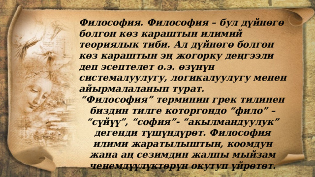  Философия. Философия – бул дүйнөгө болгон көз караштын илимий теориялык тиби. Ал дүйнөгө болгон көз караштын эң жогорку деңгээли деп эсептелет о.э. өзүнүн системалуулугу, логикалуулугу менен айырмалаланып турат. “ Философия” терминин грек тилинен биздин тилге которгондо “фило” – “сүйүү”, “софия”- “акылмандуулук” дегенди түшүндүрөт. Философия илими жаратылыштын, коомдун жана аң сезимдин жалпы мыйзам ченемдүүлүктөрүн окутуп үйрөтөт. 