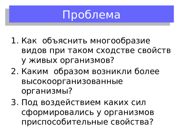 Проблема Как объяснить многообразие видов при таком сходстве свойств у живых организмов? Каким образом возникли более высокоорганизованные организмы? Под воздействием каких сил сформировались у организмов приспособительные свойства? 
