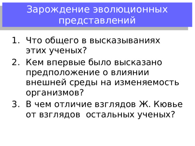  Имя ученого  Какой вклад внес в развитие эволюционных идей?  Ж. Л. Бюффон Предположение об изменяемости видов под влиянием внешней среды; о естественном родстве организмов, о единстве животного и растительного мира  П.С. Паллас Происхождение некоторых видов от общих предков  Э. Дарвин Виды изменяются, эволюция видов  Ж. Кювье Объяснял смену фауны катастрофами: организмы погибали в результате стихийных бедствий, а потом создавались Творцом в новом виде. Именно поэтому ископаемые организмы отличаются от современных  Ч. Лайель  Высказал идею о медленном и непрерывном изменении земной поверхности под влиянием постоянных геологических факторов – эволюция поверхностных слоев Земли 
