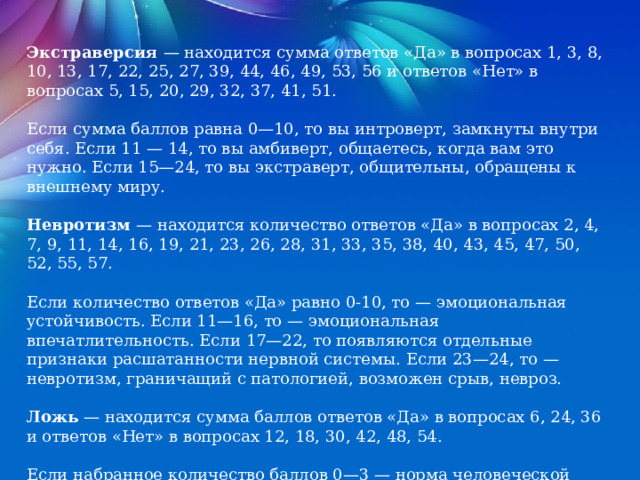 Экстраверсия — находится сумма ответов «Да» в вопросах 1, 3, 8, 10, 13, 17, 22, 25, 27, 39, 44, 46, 49, 53, 56 и ответов «Нет» в вопросах 5, 15, 20, 29, 32, 37, 41, 51. Если сумма баллов равна 0—10, то вы интроверт, замкнуты внутри себя. Если 11 — 14, то вы амбиверт, общаетесь, когда вам это нужно. Если 15—24, то вы экстраверт, общительны, обращены к внешнему миру. Невротизм — находится количество ответов «Да» в вопросах 2, 4, 7, 9, 11, 14, 16, 19, 21, 23, 26, 28, 31, 33, 35, 38, 40, 43, 45, 47, 50, 52, 55, 57. Если количество ответов «Да» равно 0-10, то — эмоциональная устойчивость. Если 11—16, то — эмоциональная впечатлительность. Если 17—22, то появляются отдельные признаки расшатанности нервной системы. Если 23—24, то — невротизм, граничащий с патологией, возможен срыв, невроз. Ложь — находится сумма баллов ответов «Да» в вопросах 6, 24, 36 и ответов «Нет» в вопросах 12, 18, 30, 42, 48, 54. Если набранное количество баллов 0—3 — норма человеческой лжи, ответам можно доверять. Если 4—5, то сомнительно. Если 6—9, то ответы недостоверны. 
