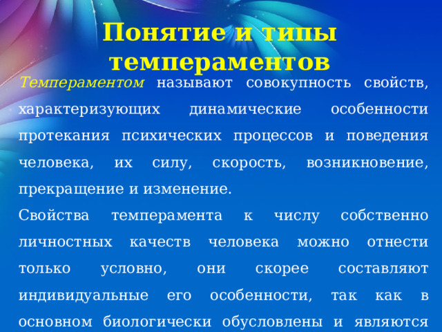 Понятие и типы темпераментов Темпераментом называют совокупность свойств, характеризующих динамические особенности протекания психических процессов и поведения человека, их силу, скорость, возникновение, прекращение и изменение. Свойства темперамента к числу собственно личностных качеств человека можно отнести только условно, они скорее составляют индивидуальные его особенности, так как в основном биологически обусловлены и являются врожденными. 