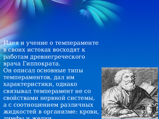 Идея и учение о темпераменте в своих истоках восходят к работам древнегреческого врача Гиппократа. Он описал основные типы темпераментов, дал им характеристики, однако связывал темперамент не со свойствами нервной системы, а с соотношением различных жидкостей в организме: крови, лимфы и желчи. 