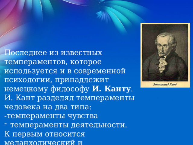 Последнее из известных темпераментов, которое используется и в современной психологии, принадлежит немецкому философу И. Канту . И. Кант разделял темпераменты человека на два типа: -темпераменты чувства темпераменты деятельности. К первым относится меланхолический и сангвинический, а ко вторым - флегматический и холерический. 