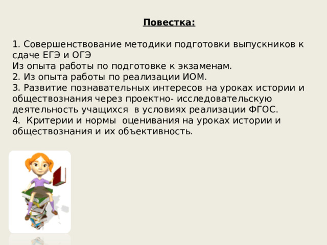     Повестка:   1. Совершенствование методики подготовки выпускников к сдаче ЕГЭ и ОГЭ  Из опыта работы по подготовке к экзаменам.  2. Из опыта работы по реализации ИОМ.  3. Развитие познавательных интересов на уроках истории и обществознания через проектно- исследовательскую деятельность учащихся в условиях реализации ФГОС.  4. Критерии и нормы оценивания на уроках истории и обществознания и их объективность.    