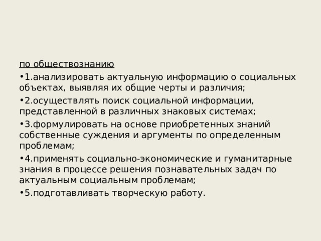 по обществознанию 1.анализировать актуальную информацию о социальных объектах, выявляя их общие черты и различия; 2.осуществлять поиск социальной информации, представленной в различных знаковых системах; 3.формулировать на основе приобретенных знаний собственные суждения и аргументы по определенным проблемам; 4.применять социально-экономические и гуманитарные знания в процессе решения познавательных задач по актуальным социальным проблемам; 5.подготавливать творческую работу.  