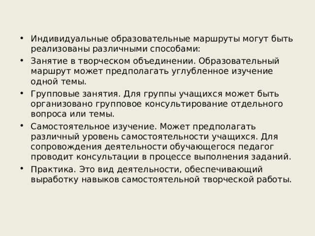 Индивидуальные образовательные маршруты могут быть реализованы различными способами: Занятие в творческом объединении. Образовательный маршрут может предполагать углубленное изучение одной темы. Групповые занятия. Для группы учащихся может быть организовано групповое консультирование отдельного вопроса или темы. Самостоятельное изучение. Может предполагать различный уровень самостоятельности учащихся. Для сопровождения деятельности обучающегося педагог проводит консультации в процессе выполнения заданий. Практика. Это вид деятельности, обеспечивающий выработку навыков самостоятельной творческой работы.  