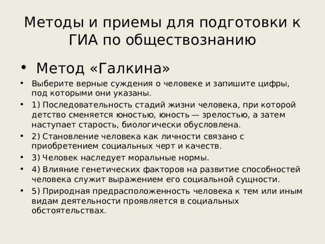 Методы и приемы для подготовки к ГИА по обществознанию  Метод «Галкина» Выберите верные суждения о человеке и запишите цифры, под которыми они указаны. 1) Последовательность стадий жизни человека, при которой детство сменяется юностью, юность — зрелостью, а затем наступает старость, биологически обусловлена. 2) Становление человека как личности связано с приобретением социальных черт и качеств. 3) Человек наследует моральные нормы. 4) Влияние генетических факторов на развитие способностей человека служит выражением его социальной сущности. 5) Природная предрасположенность человека к тем или иным видам деятельности проявляется в социальных обстоятельствах.  