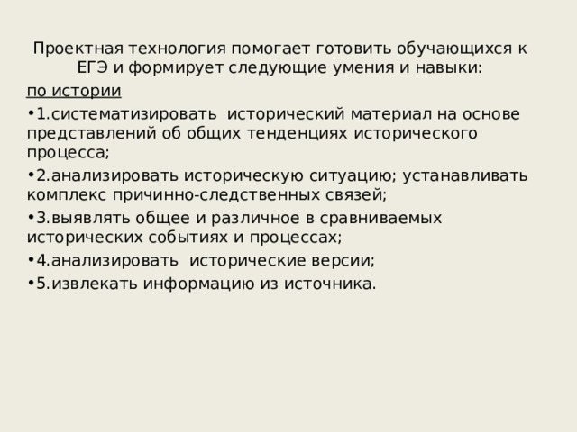 Проектная технология помогает готовить обучающихся к ЕГЭ и формирует следующие умения и навыки: по истории 1.систематизировать исторический материал на основе представлений об общих тенденциях исторического процесса; 2.анализировать историческую ситуацию; устанавливать комплекс причинно-следственных связей; 3.выявлять общее и различное в сравниваемых исторических событиях и процессах; 4.анализировать исторические версии; 5.извлекать информацию из источника.  