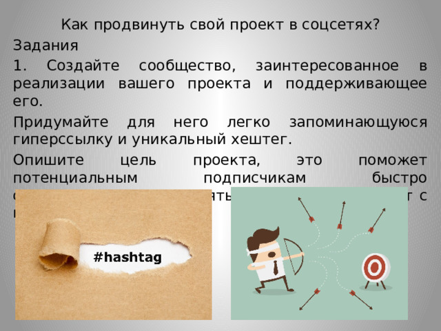 Как продвинуть свой проект в соцсетях? Задания 1. Создайте сообщество, заинтересованное в реализации вашего проекта и поддерживающее его. Придумайте для него легко запоминающуюся гиперссылку и уникальный хештег. Опишите цель проекта, это поможет потенциальным подписчикам быстро сориентироваться и понять, совпадает ли проект с их интересами. 
