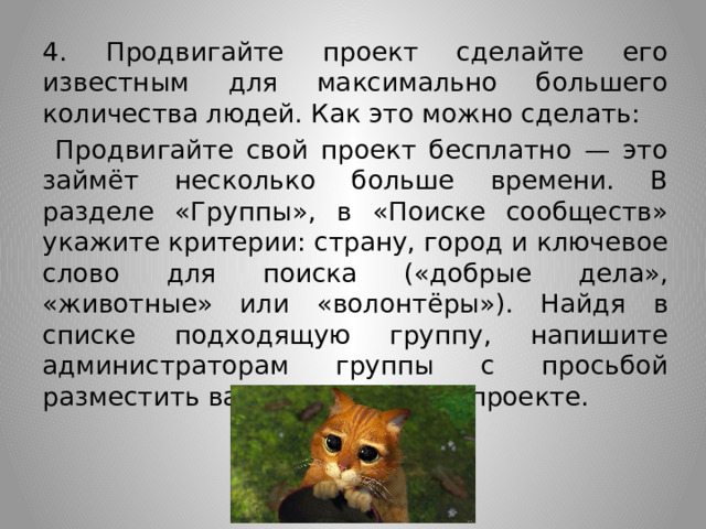 4. Продвигайте проект сделайте его известным для максимально большего количества людей. Как это можно сделать:  Продвигайте свой проект бесплатно — это займёт несколько больше времени. В разделе «Группы», в «Поиске сообществ» укажите критерии: страну, город и ключевое слово для поиска («добрые дела», «животные» или «волонтёры»). Найдя в списке подходящую группу, напишите администраторам группы с просьбой разместить ваше сообщение о проекте. 