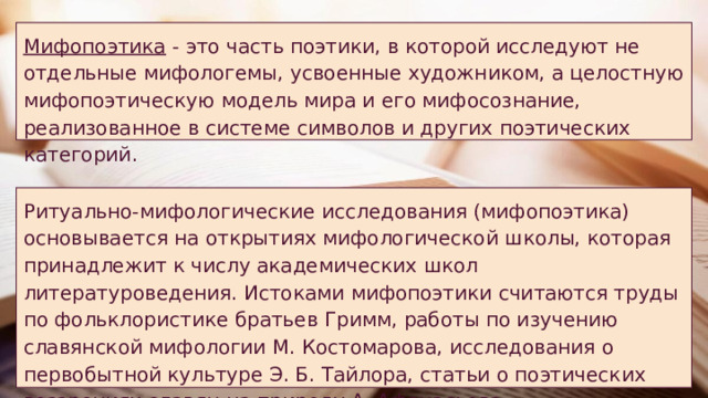 Мифопоэтика - это часть поэтики, в которой исследуют не отдельные мифологемы, усвоенные художником, а целостную мифопоэтическую модель мира и его мифосознание, реализованное в системе символов и других поэтических категорий. Ритуально-мифологические исследования (мифопоэтика) основывается на открытиях мифологической школы, которая принадлежит к числу академических школ литературоведения. Истоками мифопоэтики считаются труды по фольклористике братьев Гримм, работы по изучению славянской мифологии М. Костомарова, исследования о первобытной культуре Э. Б. Тайлора, статьи о поэтических воззрениях славян на природу А. Афанасьева. 