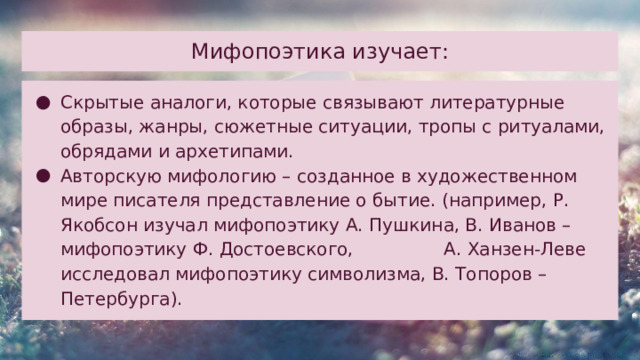 Мифопоэтика изучает:   Скрытые аналоги, которые связывают литературные образы, жанры, сюжетные ситуации, тропы с ритуалами, обрядами и архетипами. Авторскую мифологию – созданное в художественном мире писателя представление о бытие. (например, Р. Якобсон изучал мифопоэтику А. Пушкина, В. Иванов – мифопоэтику Ф. Достоевского, А. Ханзен-Леве исследовал мифопоэтику символизма, В. Топоров – Петербурга). 