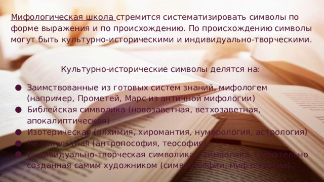 Мифологическая школа стремится систематизировать символы по форме выражения и по происхождению. По происхождению символы могут быть культурно-историческими и индивидуально-творческими. Культурно-исторические символы делятся на: Заимствованные из готовых систем знаний, мифологем (например, Прометей, Марс из античной мифологии) Библейская символика (новозаветная, ветхозаветная, апокалиптическая) Изотерическая (алхимия, хиромантия, нумерология, астрология) Не оккультная (антропософия, теософия). Индивидуально-творческая символика – символика, сознательно созданная самим художником (символ Софии, миф о России). 