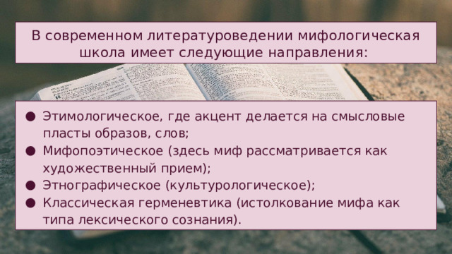 В современном литературоведении мифологическая школа имеет следующие направления: Этимологическое, где акцент делается на смысловые пласты образов, слов; Мифопоэтическое (здесь миф рассматривается как художественный прием); Этнографическое (культурологическое); Классическая герменевтика (истолкование мифа как типа лексического сознания). 