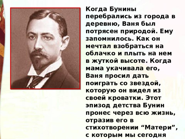 Когда Бунины перебрались из города в деревню, Ваня был потрясен природой. Ему запомнилось. Как он мечтал взобраться на облачко и плыть на нем в жуткой высоте. Когда мама укачивала его, Ваня просил дать поиграть со звездой, которую он видел из своей кроватки. Этот эпизод детства Бунин пронес через всю жизнь, отразив его в стихотворении “Матери”, с которым мы сегодня познакомимся. 
