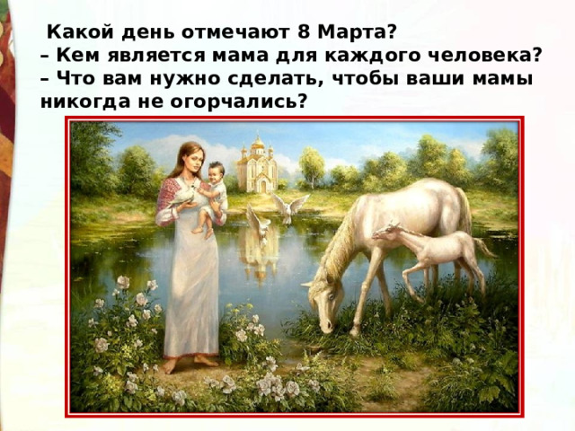   Какой день отмечают 8 Марта?  – Кем является мама для каждого человека?  – Что вам нужно сделать, чтобы ваши мамы никогда не огорчались? 