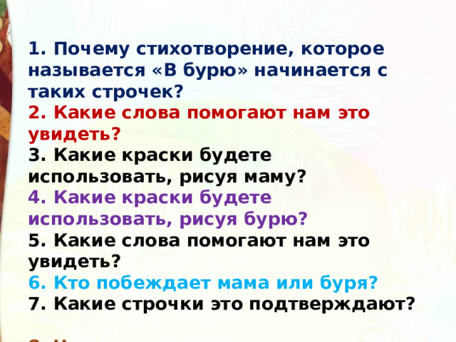 1. Почему стихотворение, которое называется «В бурю» начинается с таких строчек?  2. Какие слова помогают нам это увидеть?  3. Какие краски будете использовать, рисуя маму?  4. Какие краски будете использовать, рисуя бурю?  5. Какие слова помогают нам это увидеть?  6. Кто побеждает мама или буря?   7. Какие строчки это подтверждают?  8. Что же хотел сказать нам поэт, рассказывая эту историю? 