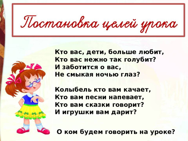 Кто вас, дети, больше любит,  Кто вас нежно так голyбит?  И заботится о вас,  Hе смыкая ночью глаз?   Колыбель кто вам качает, Кто вам песни напевает,  Кто вам сказки говоpит?  И игpyшки вам даpит? О ком будем говорить на уроке? 