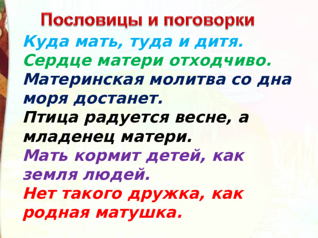 Куда мать, туда и дитя.  Сердце матери отходчиво.    Материнская молитва со дна моря достанет.   Птица радуется весне, а младенец матери.  Мать кормит детей, как земля людей.    Нет такого дружка, как родная матушка.  