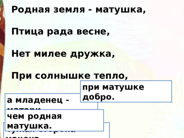 Родная земля - матушка,  Птица рада весне,  Нет милее дружка,  При солнышке тепло, при матушке добро. а младенец - матери. чем родная матушка. чужая сторона - мачеха. 