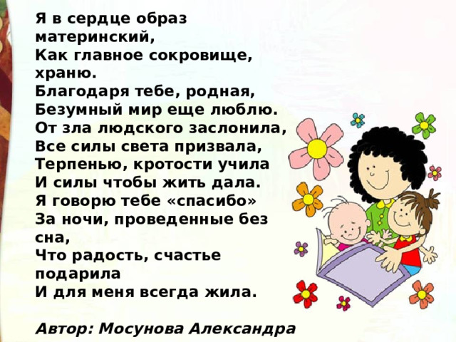 Я в сердце образ материнский,  Как главное сокровище, храню.  Благодаря тебе, родная,  Безумный мир еще люблю.  От зла людского заслонила,  Все силы света призвала,  Терпенью, кротости учила  И силы чтобы жить дала.  Я говорю тебе «спасибо»  За ночи, проведенные без сна,  Что радость, счастье подарила  И для меня всегда жила.   Автор: Мосунова Александра 