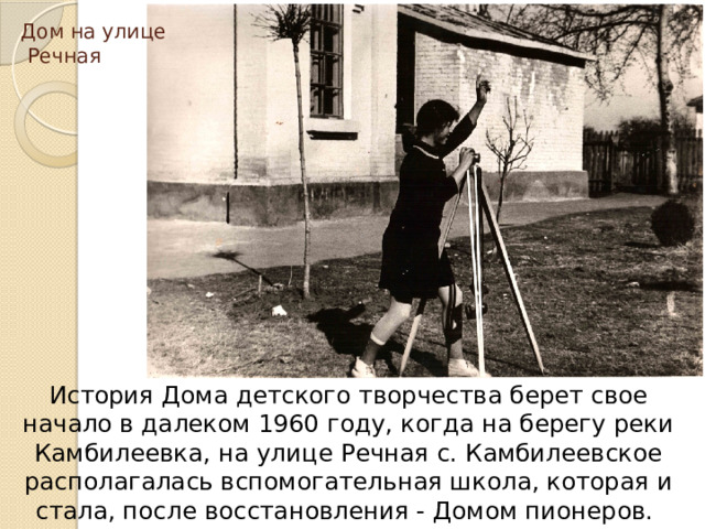 Дом на улице  Речная История Дома детского творчества берет свое начало в далеком 1960 году, когда на берегу реки Камбилеевка, на улице Речная с. Камбилеевское располагалась вспомогательная школа, которая и стала, после восстановления - Домом пионеров. 