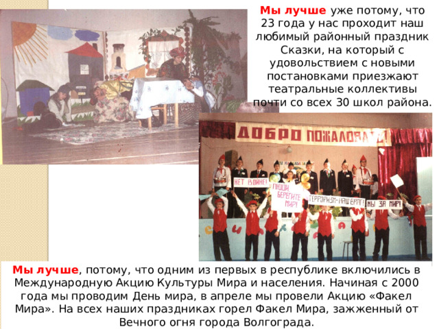 Мы лучше уже потому, что 23 года у нас проходит наш любимый районный праздник Сказки, на который с удовольствием с новыми постановками приезжают театральные коллективы почти со всех 30 школ района. Мы лучше , потому, что одним из первых в республике включились в Международную Акцию Культуры Мира и населения. Начиная с 2000 года мы проводим День мира, в апреле мы провели Акцию «Факел Мира». На всех наших праздниках горел Факел Мира, зажженный от Вечного огня города Волгограда. 