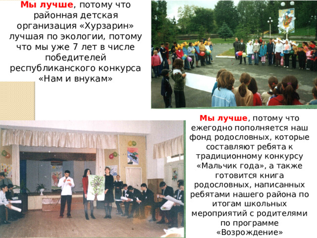 Мы лучше , потому что районная детская организация «Хурзарин» лучшая по экологии, потому что мы уже 7 лет в числе победителей республиканского конкурса «Нам и внукам» Мы лучше , потому что ежегодно пополняется наш фонд родословных, которые составляют ребята к традиционному конкурсу «Мальчик года», а также готовится книга родословных, написанных ребятами нашего района по итогам школьных мероприятий с родителями по программе «Возрождение» 