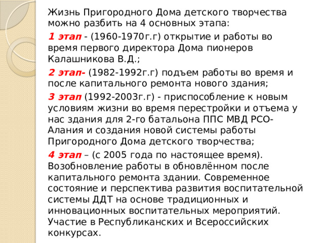 Жизнь Пригородного Дома детского творчества можно разбить на 4 основных этапа: 1 этап - (1960-1970г.г) открытие и работы во время первого директора Дома пионеров Калашникова В.Д.; 2 этап- (1982-1992г.г) подъем работы во время и после капитального ремонта нового здания; 3 этап (1992-2003г.г) - приспособление к новым условиям жизни во время перестройки и отъема у нас здания для 2-го батальона ППС МВД РСО-Алания и создания новой системы работы Пригородного Дома детского творчества; 4 этап – (с 2005 года по настоящее время). Возобновление работы в обновлённом после капитального ремонта здании. Современное состояние и перспектива развития воспитательной системы ДДТ на основе традиционных и инновационных воспитательных мероприятий. Участие в Республиканских и Всероссийских конкурсах.  