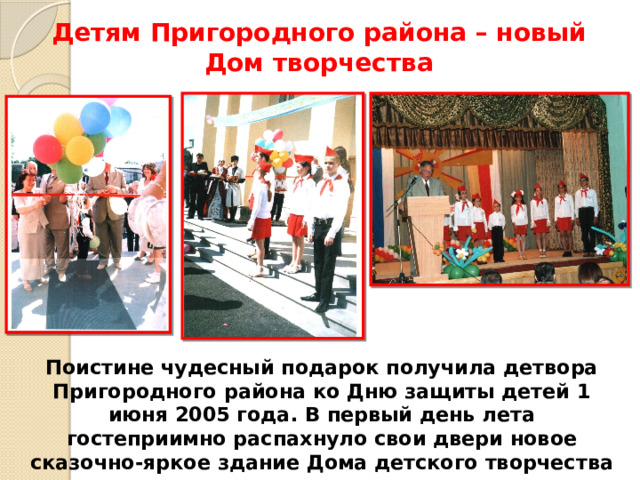 Детям Пригородного района – новый Дом творчества Поистине чудесный подарок получила детвора Пригородного района ко Дню защиты детей 1 июня 2005 года. В первый день лета гостеприимно распахнуло свои двери новое сказочно-яркое здание Дома детского творчества 