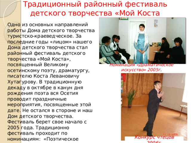 Традиционный районный фестиваль детского творчества «Мой Коста Одно из основных направлений работы Дома детского творчества туристско-краеведческое. За последние годы «лицом» нашего Дома детского творчества стал районный фестиваль детского творчества «Мой Коста», посвященный Великому осетинскому поэту, драматургу, писателю Коста Левановичу Хутагурову. В традиционную декаду в октябре в канун дня рождения поэта вся Осетия проводит праздничные мероприятия, посвященные этой дате. Не остался в стороне и наш Дом детского творчества. Фестиваль берет свое начало с 2005 года. Традиционно фестиваль проходит по номинациям: «Поэтическое слово», «Исследовательская работа», «Художественное слово», «Выставка», «Брейн-ринг». Номинация «Драматическое искусство» 2005г . Конкурс чтецов 2006г . 