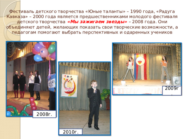 Фестиваль детского творчества «Юные таланты» – 1990 года, «Радуга Кавказа» – 2000 года является предшественниками молодого фестиваля детского творчества «Мы зажигаем звезды» – 2008 года. Они объединяют детей, желающих показать свои творческие возможности, а педагогам помогают выбрать перспективных и одаренных учеников 2009г. 2008г. 2010г. 