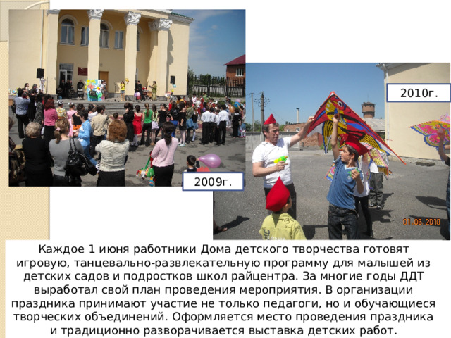 2010г. 2009г. Каждое 1 июня работники Дома детского творчества готовят игровую, танцевально-развлекательную программу для малышей из детских садов и подростков школ райцентра. За многие годы ДДТ выработал свой план проведения мероприятия. В организации праздника принимают участие не только педагоги, но и обучающиеся творческих объединений. Оформляется место проведения праздника и традиционно разворачивается выставка детских работ. 