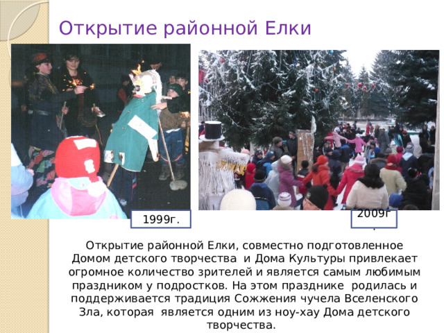Открытие районной Елки 1999г. 2009г. Открытие районной Елки, совместно подготовленное Домом детского творчества и Дома Культуры привлекает огромное количество зрителей и является самым любимым праздником у подростков. На этом празднике родилась и поддерживается традиция Сожжения чучела Вселенского Зла, которая является одним из ноу-хау Дома детского творчества. 