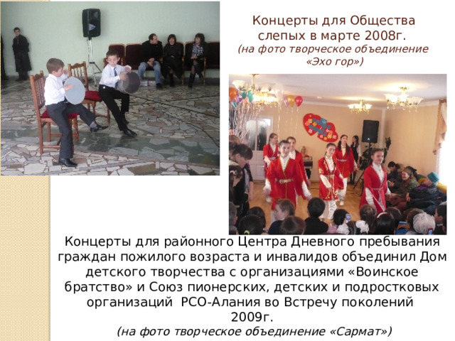 Концерты для Общества слепых в марте 2008г.  (на фото творческое объединение  «Эхо гор») Концерты для районного Центра Дневного пребывания граждан пожилого возраста и инвалидов объединил Дом детского творчества с организациями «Воинское братство» и Союз пионерских, детских и подростковых организаций РСО-Алания во Встречу поколений 2009г.  (на фото творческое объединение «Сармат») 