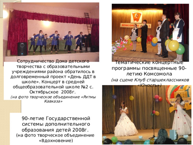 Сотрудничество Дома детского творчества с образовательными учреждениями района обратилось в долговременный проект «День ДДТ в школе». Концерт в средней общеобразовательной школе №2 с. Октябрьское 2008г. Тематические концертные программы посвященные 90-летию Комсомола (на фото творческое объединение «Ритмы Кавказа»  (на сцене Клуб старшеклассников «Юность») 90-летие Государственной системы дополнительного образования детей 2008г. (на фото творческое объединение «Вдохновение) 