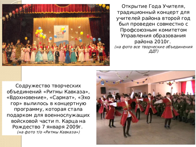 Открытие Года Учителя, традиционный концерт для учителей района второй год был проведен совместно с Профсоюзным комитетом Управления образования района 2010г. (на фото все творческие объединения ДДТ) Содружество творческих объединений «Ритмы Кавказа», «Вдохновение», «Сармат», «Эхо гор» вылилось в концертную программу, которая стала подарком для военнослужащих войсковой части п. Карца на Рождество 7 января 2009г. (на фото т/о «Ритмы Кавказа») 