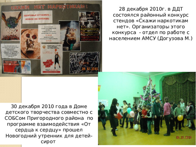 28 декабря 2010г. в ДДТ состоялся районный конкурс стендов «Скажи наркотикам нет». Организаторы этого конкурса - отдел по работе с населением АМСУ (Догузова М.) 30 декабря 2010 года в Доме детского творчества совместно с СОБСом Пригородного района по программе взаимодействия «От сердца к сердцу» прошел Новогодний утренник для детей-сирот 
