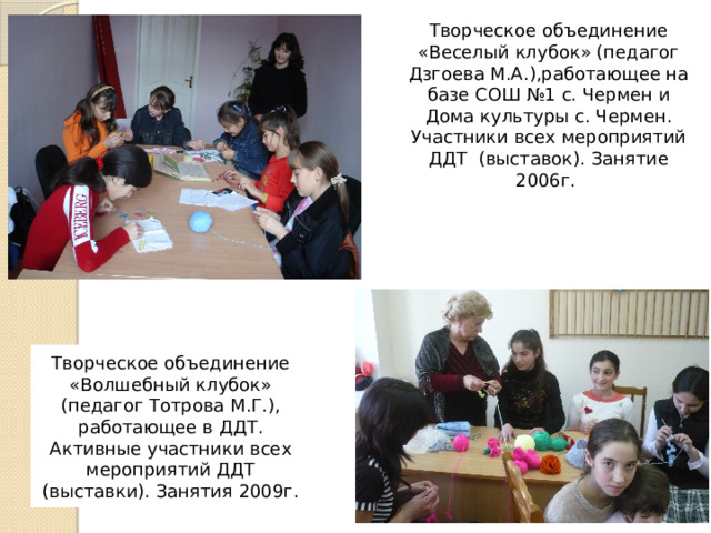 Творческое объединение «Веселый клубок» (педагог Дзгоева М.А.),работающее на базе СОШ №1 с. Чермен и Дома культуры с. Чермен. Участники всех мероприятий ДДТ (выставок). Занятие 2006г. Творческое объединение «Волшебный клубок» (педагог Тотрова М.Г.), работающее в ДДТ. Активные участники всех мероприятий ДДТ (выставки). Занятия 2009г. 