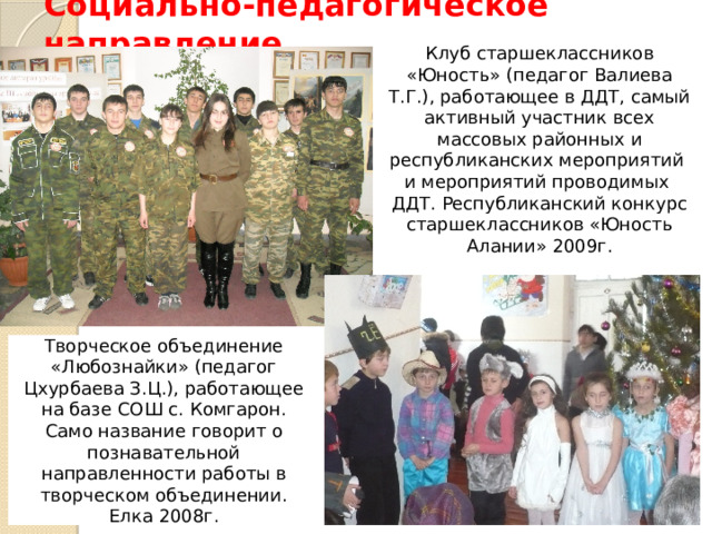 Социально-педагогическое направление Клуб старшеклассников «Юность» (педагог Валиева Т.Г.), работающее в ДДТ, самый активный участник всех массовых районных и республиканских мероприятий и мероприятий проводимых ДДТ. Республиканский конкурс старшеклассников «Юность Алании» 2009г. Творческое объединение «Любознайки» (педагог Цхурбаева З.Ц.), работающее на базе СОШ с. Комгарон. Само название говорит о познавательной направленности работы в творческом объединении. Елка 2008г. 