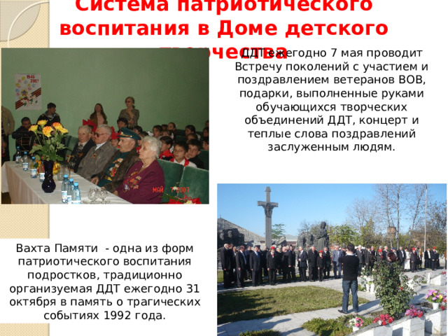 Система патриотического воспитания в Доме детского творчества ДДТ ежегодно 7 мая проводит Встречу поколений с участием и поздравлением ветеранов ВОВ, подарки, выполненные руками обучающихся творческих объединений ДДТ, концерт и теплые слова поздравлений заслуженным людям. Вахта Памяти - одна из форм патриотического воспитания подростков, традиционно организуемая ДДТ ежегодно 31 октября в память о трагических событиях 1992 года. 