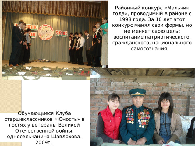 Районный конкурс «Мальчик года», проводимый в районе с 1998 года. За 10 лет этот конкурс менял свои формы, но не меняет свою цель: воспитание патриотического, гражданского, национального самосознания. Обучающиеся Клуба старшеклассников «Юность» в гостях у ветераны Великой Отечественной войны, односельчанина Шавлохова. 2009г. 