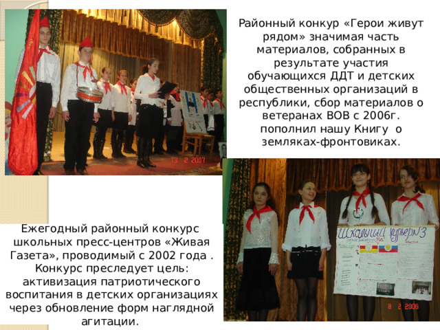 Районный конкур «Герои живут рядом» значимая часть материалов, собранных в результате участия обучающихся ДДТ и детских общественных организаций в республики, сбор материалов о ветеранах ВОВ с 2006г. пополнил нашу Книгу о земляках-фронтовиках. Ежегодный районный конкурс школьных пресс-центров «Живая Газета», проводимый с 2002 года . Конкурс преследует цель: активизация патриотического воспитания в детских организациях через обновление форм наглядной агитации. 